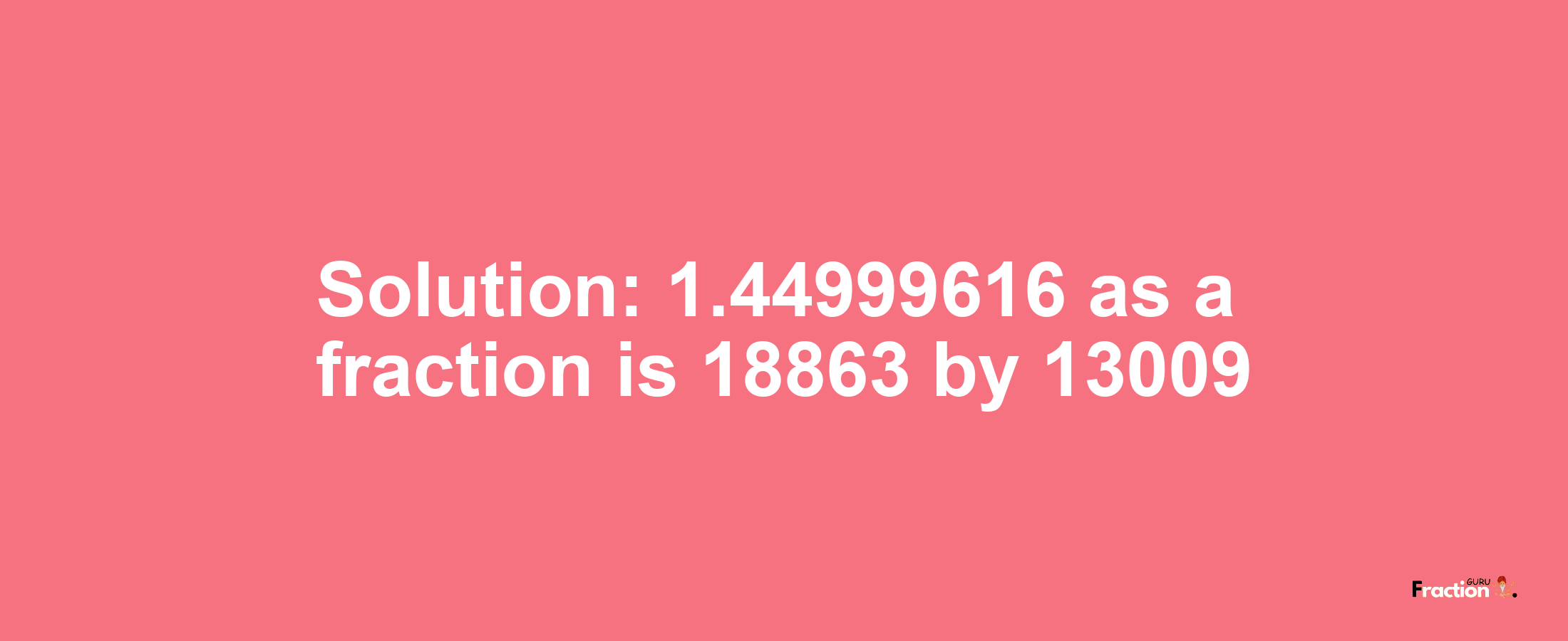 Solution:1.44999616 as a fraction is 18863/13009